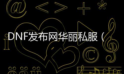 DNF发布网华丽私服（DNF发布网华丽的符文怎么获得）