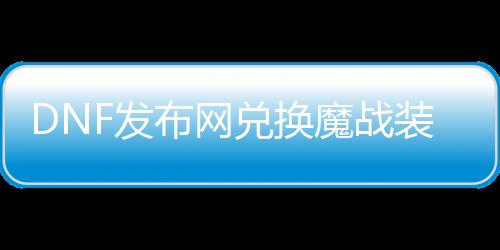 DNF发布网兑换魔战装备在哪里（dnf魔战套可以转甲吗）