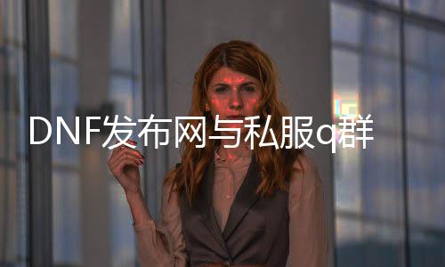 DNF发布网与私服q群（dnf游戏交流qq群2021）