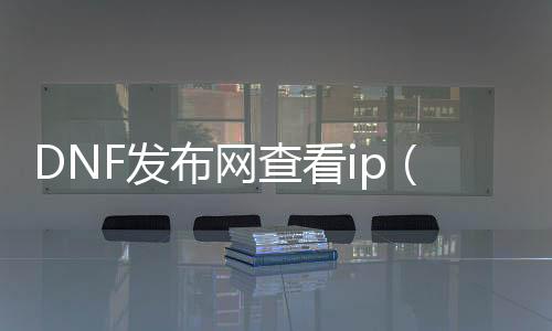 DNF发布网查看ip（dnf服务端ip地址更改）
