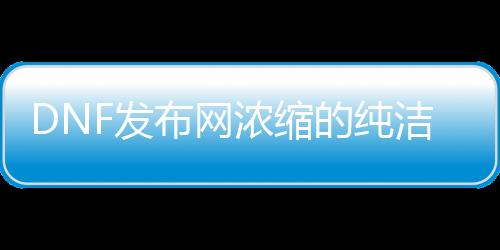 DNF发布网浓缩的纯洁之骸（浓缩的纯洁之骸在哪里可以获得）