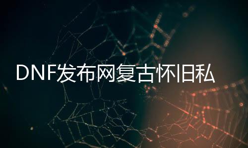 DNF发布网复古怀旧私服（DNF发布网复古60版本官网）