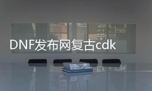 DNF发布网复古cdk私服（DNF发布网复古版本怎么样）