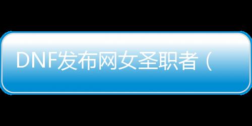 DNF发布网女圣职者（dnf女圣职者新职业）