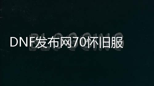 DNF发布网70怀旧服私服（DNF发布网怀旧70版本）