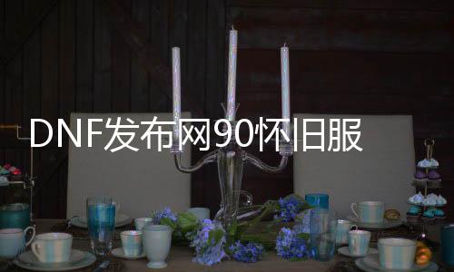 DNF发布网90怀旧服私服（DNF发布网怀旧服官网）