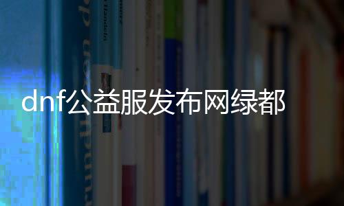 dnf公益服发布网绿都怎么玩,绿都公益服发布网详细介绍