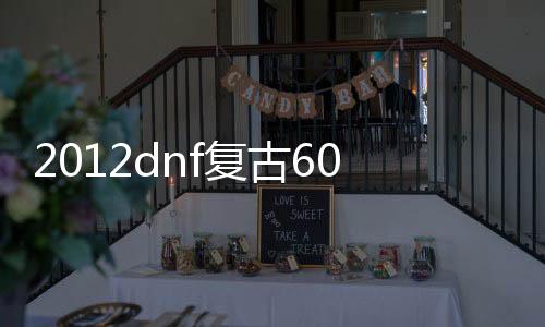 2012dnf复古60版本公益服发布网（dnf复古60官网）